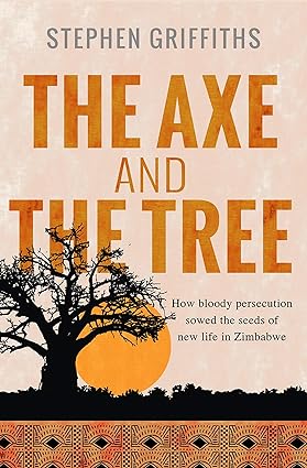 The Axe and The Tree: How bloody persecution sowed the seeds of new life in Zimbabwe - Stephen Griffiths